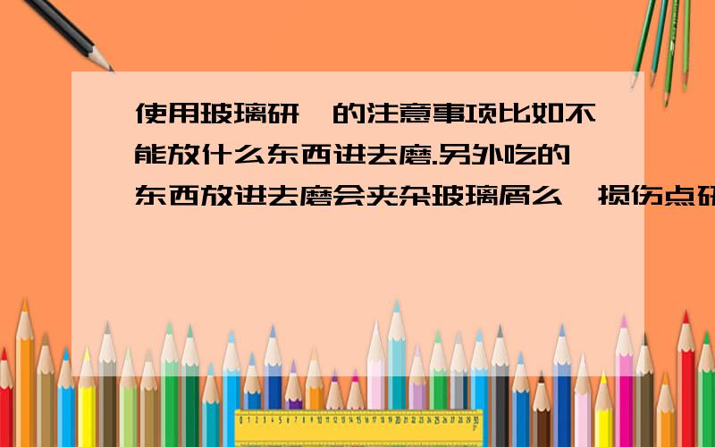 使用玻璃研钵的注意事项比如不能放什么东西进去磨.另外吃的东西放进去磨会夹杂玻璃屑么,损伤点研钵自身问题不大,伤到身体健康就完了,吃进去会有事吗?昨天磨了白糖还没敢吃.