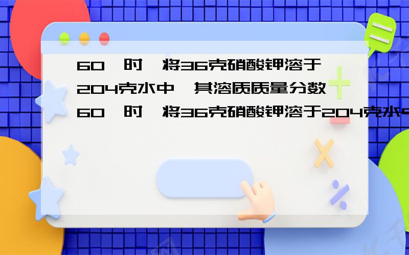 60℃时,将36克硝酸钾溶于204克水中,其溶质质量分数60℃时,将36克硝酸钾溶于204克水中.将此溶液平均分成三份.取第一份溶液,将其溶质质量分数增大一倍,需加入固体——克；   取第二份溶液,将