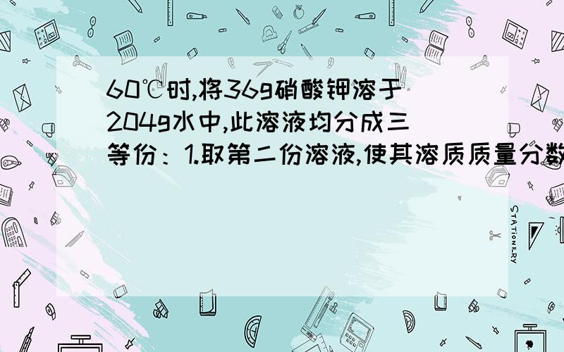 60℃时,将36g硝酸钾溶于204g水中,此溶液均分成三等份：1.取第二份溶液,使其溶质质量分数变为原来的2倍,需加入硝酸钾.克2.取第三份溶液,使其溶质质量分数变为原来的一半,需要加入.克水.快