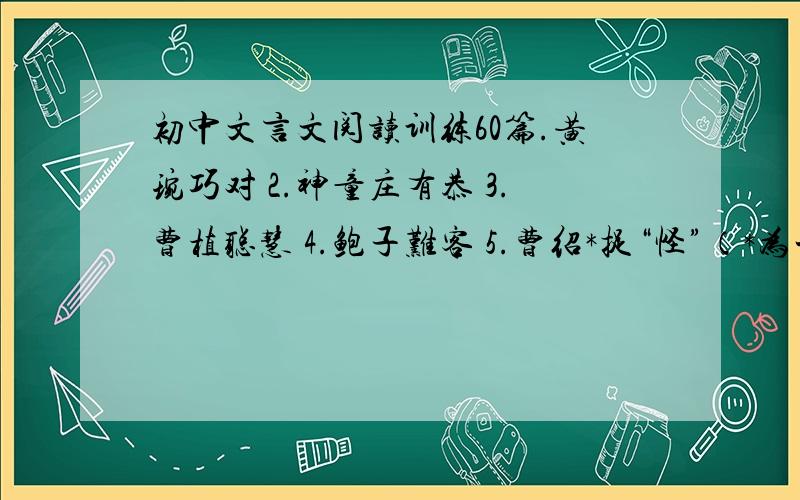 初中文言文阅读训练60篇.黄琬巧对 2.神童庄有恭 3.曹植聪慧 4.鲍子难客 5.曹绍*捉“怪”（*为一字,查不到读什么） 6.杨亿巧对 7.解缙敏对 8.丞宫樵薪苦学 9.桓荣勤学不倦 10.宋太宗学书 11.崔