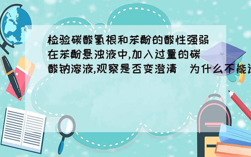 检验碳酸氢根和苯酚的酸性强弱在苯酚悬浊液中,加入过量的碳酸钠溶液,观察是否变澄清　为什么不能证明他们的酸性强弱