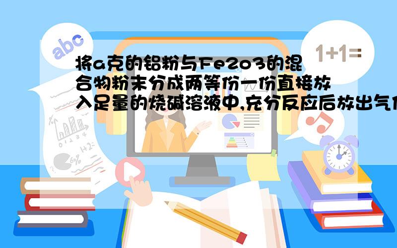 将a克的铝粉与Fe2o3的混合物粉末分成两等份一份直接放入足量的烧碱溶液中,充分反应后放出气体n升（标准状况）.另一份在高温下 能恰好完全反应,则此反应所得固体混合物再与足量盐酸充