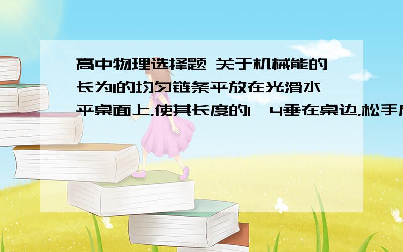 高中物理选择题 关于机械能的长为l的均匀链条平放在光滑水平桌面上，使其长度的1∕4垂在桌边，松手后链条由静止开始由桌边下滑，则链条滑至刚离开桌边时的速度大小为A 1∕2√15glB 1∕4