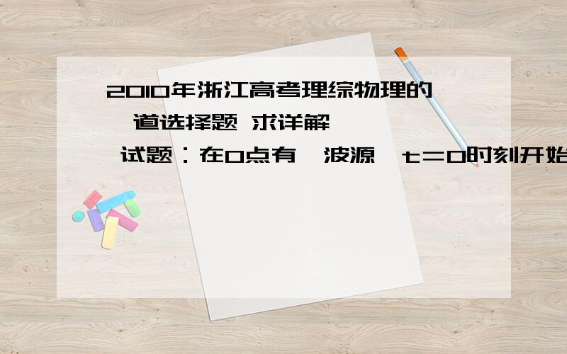 2010年浙江高考理综物理的一道选择题 求详解      试题：在O点有一波源,t＝0时刻开始向上振动,形成向右传播的一列横波.t1=4s时,距离O点为3m的A点第一次达到波峰；t2=7s时,距离O点为4m的B点第一