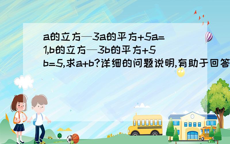 a的立方—3a的平方+5a=1,b的立方—3b的平方+5b=5,求a+b?详细的问题说明,有助于回答者给出准确的答案过程要详细