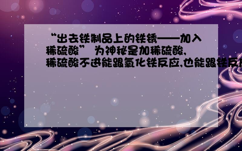 “出去铁制品上的铁锈——加入稀硫酸” 为神秘是加稀硫酸,稀硫酸不进能跟氧化铁反应,也能跟铁反应“出去铁制品上的铁锈——加入适量稀硫酸” 为神秘是加稀硫酸,稀硫酸不进能跟氧化