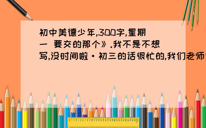 初中美德少年,300字,星期一 要交的那个》.我不是不想写,没时间啦·初三的话很忙的,我们老师烦死了,跟他说我不会写,还让我写,真是.