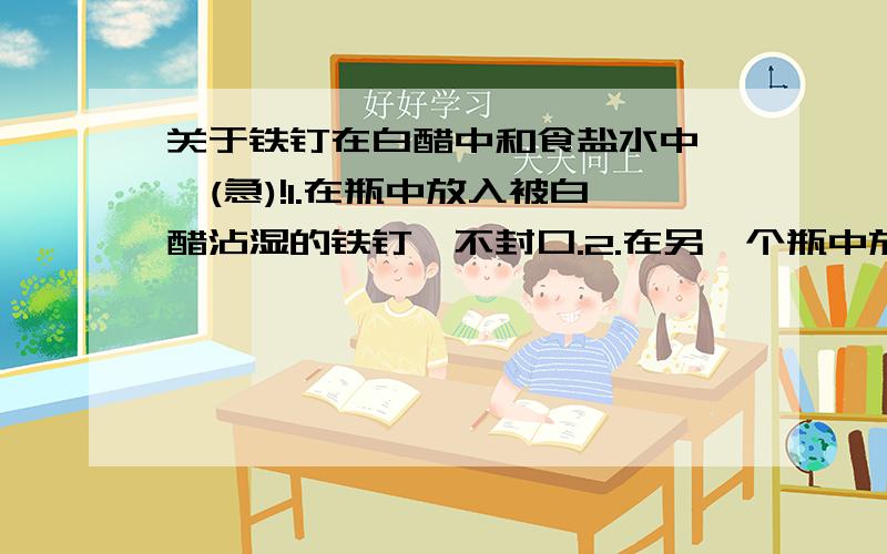 关于铁钉在白醋中和食盐水中……(急)!1.在瓶中放入被白醋沾湿的铁钉,不封口.2.在另一个瓶中放入少量的纯净水和食盐,将铁定一部分浸泡在水中,另一部分裸露在空气中,也不封口.那个瓶内的