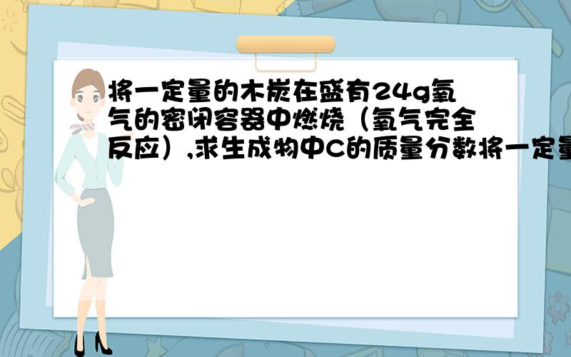 将一定量的木炭在盛有24g氧气的密闭容器中燃烧（氧气完全反应）,求生成物中C的质量分数将一定量的木炭在盛有24g氧气的密闭容器中燃烧（氧气完全反应）,将生成的气体通入足量的澄清石