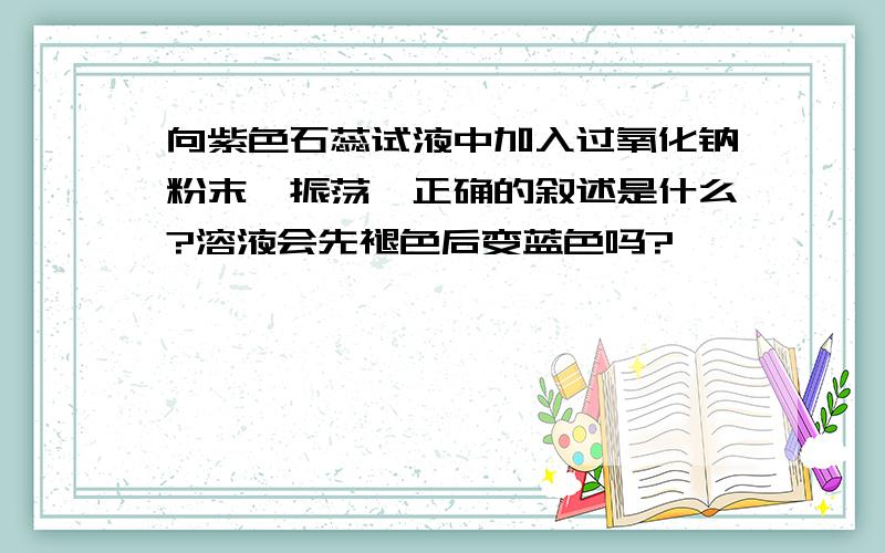 向紫色石蕊试液中加入过氧化钠粉末,振荡,正确的叙述是什么?溶液会先褪色后变蓝色吗?