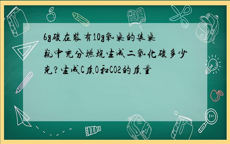 6g碳在装有10g氧气的集气瓶中充分燃烧生成二氧化碳多少克?生成C质O和CO2的质量