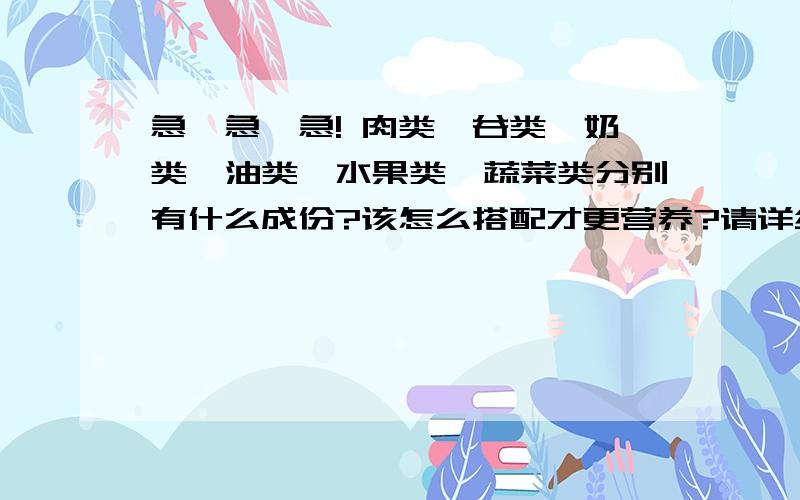 急,急,急! 肉类,谷类,奶类,油类,水果类,蔬菜类分别有什么成份?该怎么搭配才更营养?请详细解急,急,急!肉类,谷类,奶类,油类,水果类,蔬菜类分别有什么成份?该怎么搭配才更营养?请详细解答!