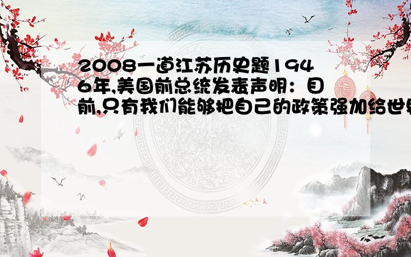 2008一道江苏历史题1946年,美国前总统发表声明：目前,只有我们能够把自己的政策强加给世界.1972年,美国总统尼克松说：美国决心用一种新的彬彬有礼的态度来很好地倾听北约伙伴的意见.这