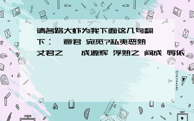 请各路大虾为我下面这几句翻一下：吾意君 宛觅?私夷恶熟 丈君之呓禺成源辉 浮熟之 间成 辱依 吾谓溯君磁矣 夫复何求...这个不是课文,是我前女友写的