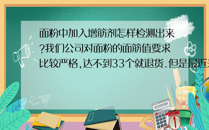 面粉中加入增筋剂怎样检测出来?我们公司对面粉的面筋值要求比较严格,达不到33个就退货.但是最近来了几车面筋值都很高,有的甚至达到了40个,我很怀疑供应商在面粉中加了增筋剂,请问怎么