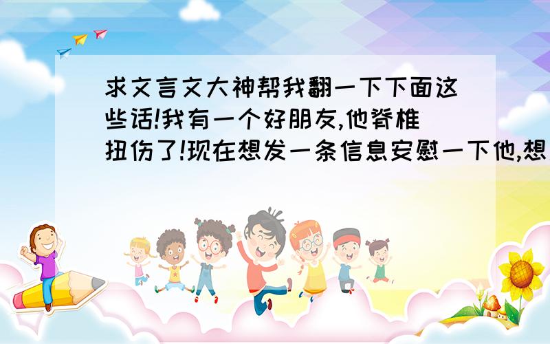 求文言文大神帮我翻一下下面这些话!我有一个好朋友,他脊椎扭伤了!现在想发一条信息安慰一下他,想用文言文,因为他平时喜欢这些!希望大婶们帮我翻译一下,内容：听说你最近身体欠佳,希