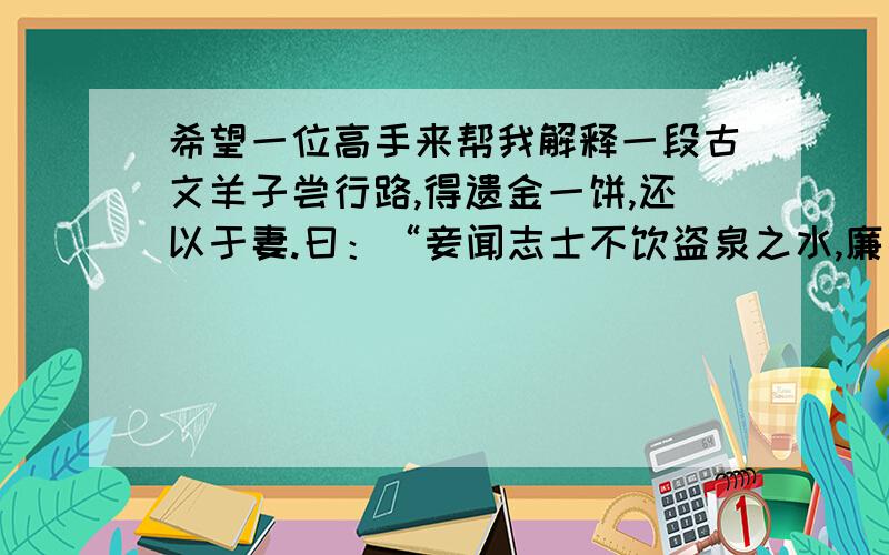 希望一位高手来帮我解释一段古文羊子尝行路,得遗金一饼,还以于妻.曰：“妾闻志士不饮盗泉之水,廉者不受嗟来之食,况拾遗求利,以污其行乎!”羊子大惭,乃捐金于野,而远寻师学.求叫什么名