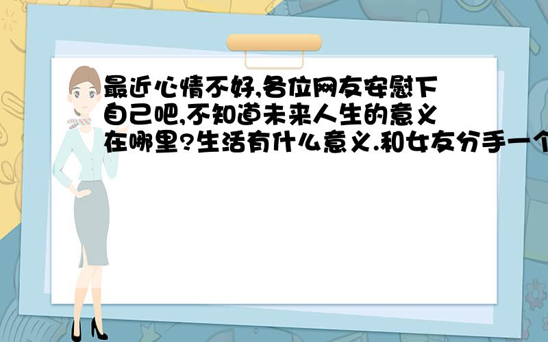 最近心情不好,各位网友安慰下自己吧,不知道未来人生的意义在哪里?生活有什么意义.和女友分手一个月了（第一次恋爱）,恢复了单身,受此影响,最近感觉心情不好,有点乱,不知道我在那里发