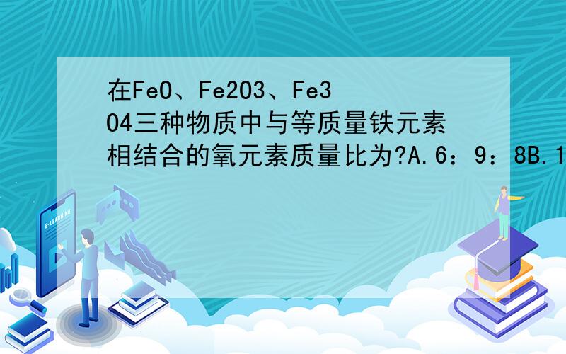 在FeO、Fe2O3、Fe3O4三种物质中与等质量铁元素相结合的氧元素质量比为?A.6：9：8B.12：8：9C.2：3：6D.1：3：4