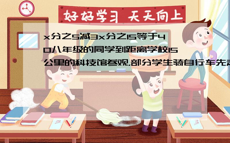 x分之5减3x分之15等于40八年级的同学到距离学校15公里的科技馆参观，部分学生骑自行车先走，40分钟后，其余同学乘汽车出发，结果他们同时到达，若汽车的速度是骑自行车速度的3倍，求自