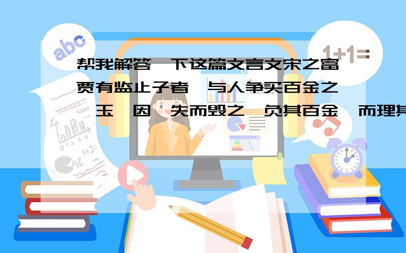 帮我解答一下这篇文言文宋之富贾有监止子者,与人争买百金之璞玉,因佯失而毁之,负其百金,而理其毁瑕,得千溢焉.（注：溢,同镒,古时20两为1镒）1.解释括号中的词：（因佯）失而毁之-------