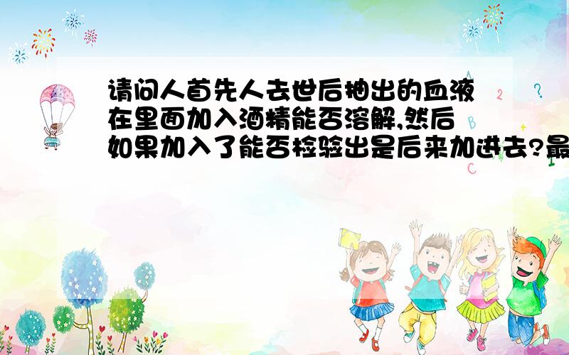 请问人首先人去世后抽出的血液在里面加入酒精能否溶解,然后如果加入了能否检验出是后来加进去?最后就是,我父亲跟本不喝酒,现在出车祸去世,尸体已经火化数日后出现一个酒精报告,说我