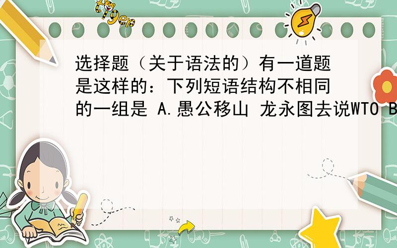 选择题（关于语法的）有一道题是这样的：下列短语结构不相同的一组是 A.愚公移山 龙永图去说WTO B.苏州园林 奥伊达的理想 C.范进中举 巴东三峡 D.再别康桥 回忆我的母亲.