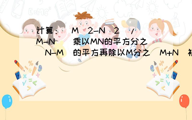 计算：(M^2-N^2)/(M-N)^乘以MN的平方分之（N-M）的平方再除以M分之（M+N）初二下册数学倍速训练法,第一章第二节,第4题!