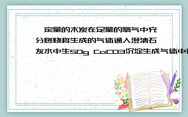 一定量的木炭在足量的氧气中充分燃烧将生成的气体通入澄清石灰水中生50g CaCO3沉淀生成气体中碳元素的质量为多少?二氧化碳和CaCO3什么关系为什么