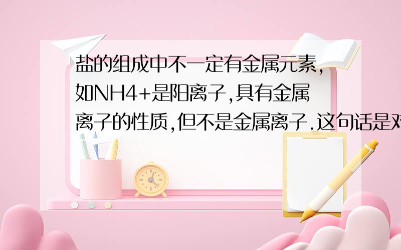 盐的组成中不一定有金属元素,如NH4+是阳离子,具有金属离子的性质,但不是金属离子.这句话是对的.但是盐不是由金属离子和酸根离子组成的化合物吗?那就有金属元素啊.而且又说NH4+ 不是金属