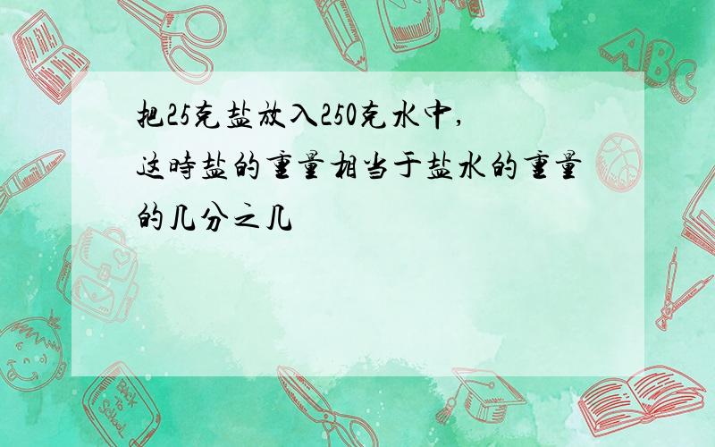 把25克盐放入250克水中,这时盐的重量相当于盐水的重量的几分之几