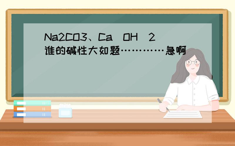 Na2CO3、Ca（OH）2谁的碱性大如题…………急啊