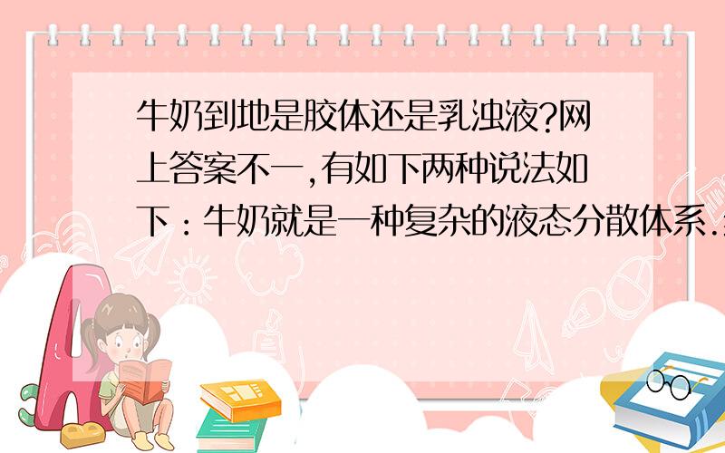 牛奶到地是胶体还是乳浊液?网上答案不一,有如下两种说法如下：牛奶就是一种复杂的液态分散体系.经过分析,一般牛奶里平均含有酪素3%,乳蛋白0.53%,脂肪3.64%,乳糖4.88%,其余是水分.脂肪和水