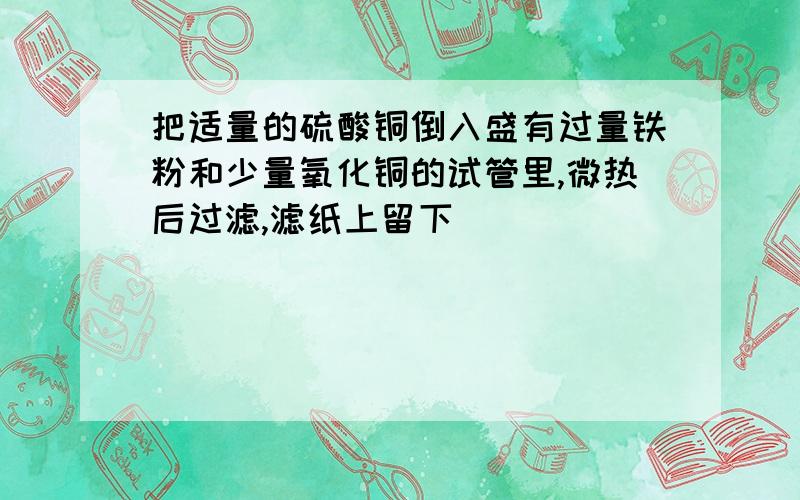 把适量的硫酸铜倒入盛有过量铁粉和少量氧化铜的试管里,微热后过滤,滤纸上留下（ ）