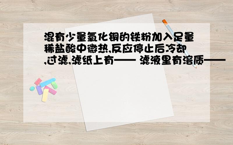 混有少量氧化铜的铁粉加入足量稀盐酸中微热,反应停止后冷却,过滤,滤纸上有—— 滤液里有溶质——