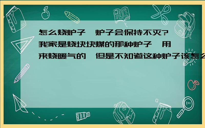 怎么烧炉子,炉子会保持不灭?我家是烧块块煤的那种炉子,用来烧暖气的,但是不知道这种炉子该怎么烧,白天还好,我们经常看看不会灭,偶尔加煤加多了会灭,可是晚上总是不能支撑一个晚上,实