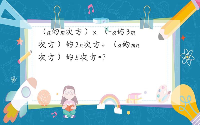 （a的m次方）×（-a的3m次方）的2n次方÷（a的mn次方）的5次方=?