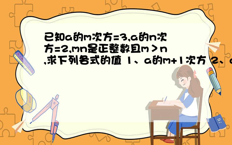 已知a的m次方=3,a的n次方=2,mn是正整数且m＞n,求下列各式的值 1、a的m+1次方 2、a的3m-2n次方