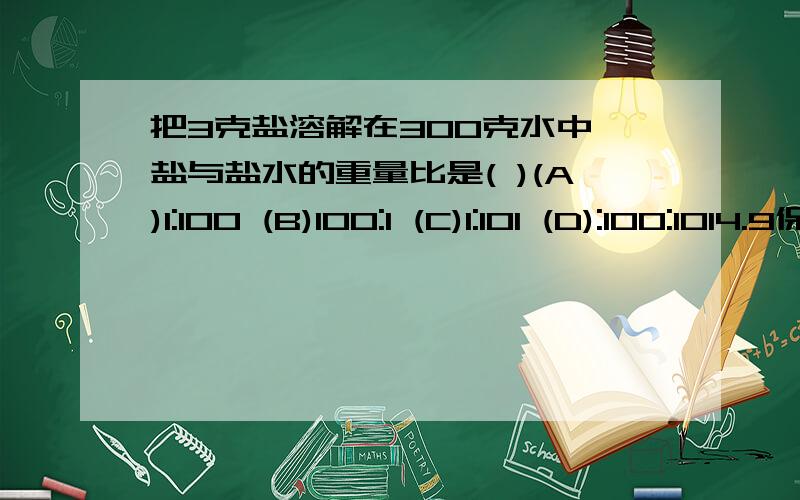 把3克盐溶解在300克水中,盐与盐水的重量比是( )(A)1:100 (B)100:1 (C)1:101 (D):100:1014.9保留两位小数是（ ）（A）4.99 （B）4.9 （C）5 （D）5.00正方体棱长扩大2倍,它的体积就扩大（ ）（A）2倍 （B）4