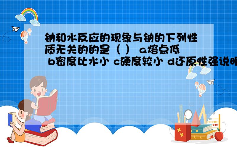 钠和水反应的现象与钠的下列性质无关的的是（ ） a熔点低 b密度比水小 c硬度较小 d还原性强说明原因,尤其是d选项