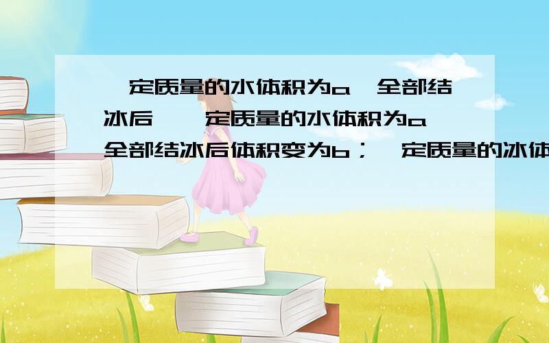 一定质量的水体积为a,全部结冰后…一定质量的水体积为a,全部结冰后体积变为b；一定质量的冰体积为c,全部化成水后体积变为d,则（ ）A.b比a大1/10,d比c小1/9B.b比a小1/10,d比c大1/10C.b比a大1/9,d比c