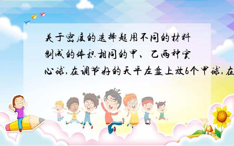 关于密度的选择题用不同的材料制成的体积相同的甲、乙两种实心球,在调节好的天平左盘上放6个甲球,在右盘放三个乙球,天平恰好平衡,若甲球的密度为p甲,乙秋的密度为p乙,那么他们之间的