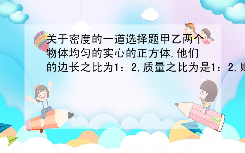 关于密度的一道选择题甲乙两个物体均匀的实心的正方体,他们的边长之比为1：2,质量之比为是1：2,则他们的密度之比是（ ）A.1：2 B.2：1 C.1：4 D.4：1最好有解题的原因哦!