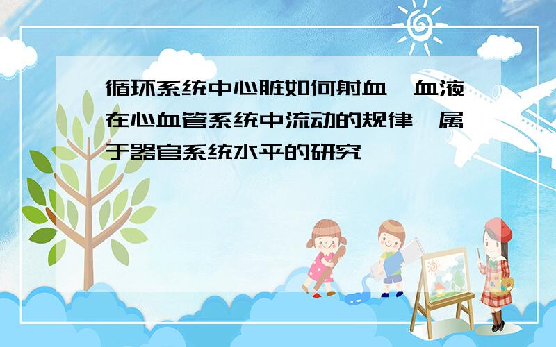 循环系统中心脏如何射血,血液在心血管系统中流动的规律,属于器官系统水平的研究