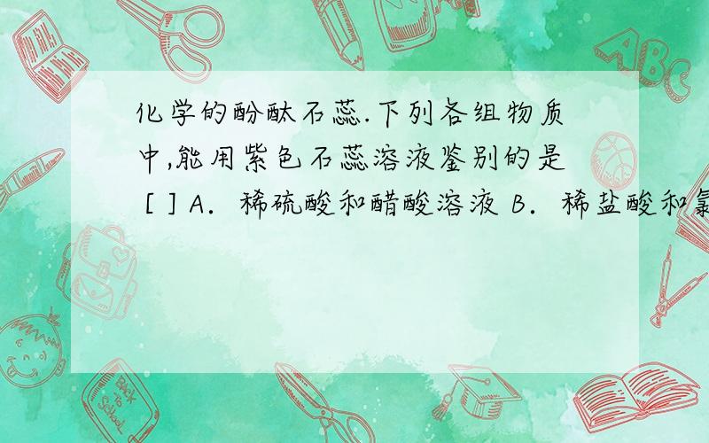 化学的酚酞石蕊.下列各组物质中,能用紫色石蕊溶液鉴别的是 [ ] A．稀硫酸和醋酸溶液 B．稀盐酸和氯化钠溶液 C．碳酸钠溶液和氢氧化钠溶液 D．稀氨水和澄清石灰水