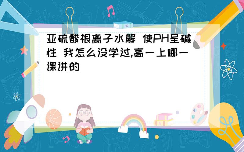 亚硫酸根离子水解 使PH呈碱性 我怎么没学过,高一上哪一课讲的