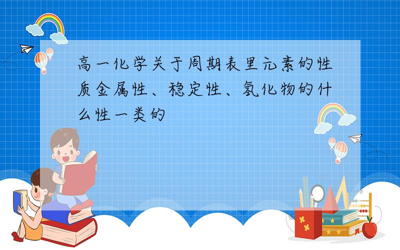 高一化学关于周期表里元素的性质金属性、稳定性、氢化物的什么性一类的