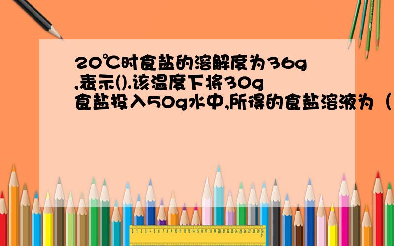 20℃时食盐的溶解度为36g,表示().该温度下将30g食盐投入50g水中,所得的食盐溶液为（）溶液.第二个填‘饱和’或‘不饱和’