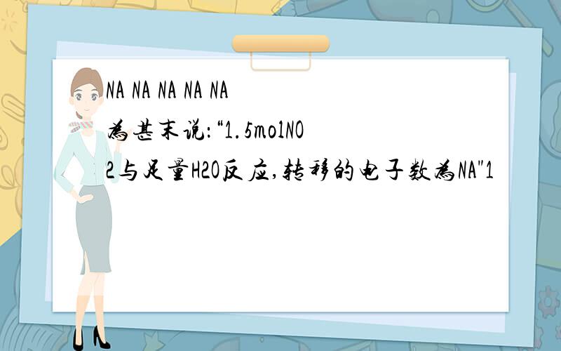 NA NA NA NA NA为甚末说：“1.5molNO2与足量H2O反应,转移的电子数为NA