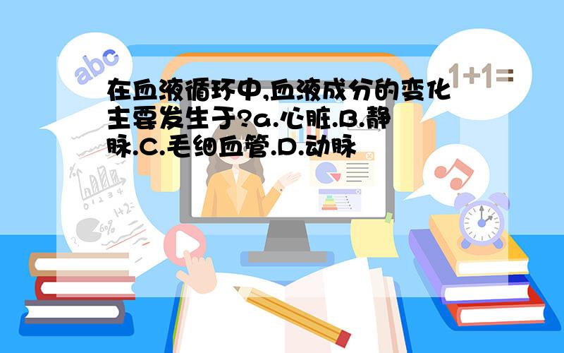 在血液循环中,血液成分的变化主要发生于?a.心脏.B.静脉.C.毛细血管.D.动脉